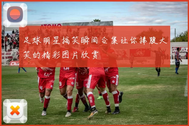 足球明星搞笑瞬间合集让你捧腹大笑的精彩图片欣赏