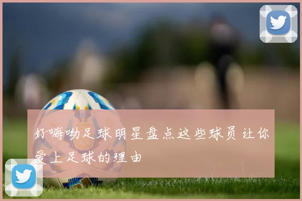 好嗨呦足球明星盘点这些球员让你爱上足球的理由