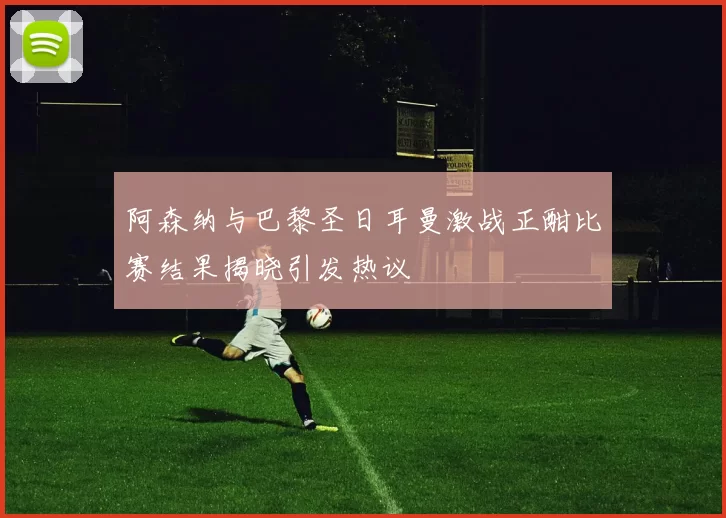 阿森纳与巴黎圣日耳曼激战正酣比赛结果揭晓引发热议