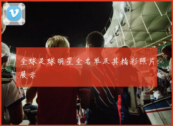 全球足球明星全名单及其精彩照片展示